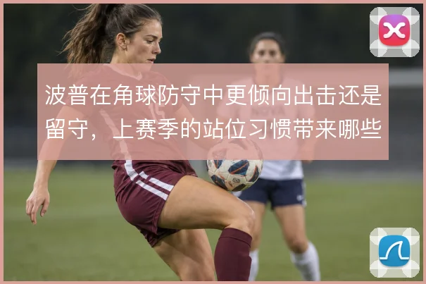 波普在角球防守中更倾向出击还是留守，上赛季的站位习惯带来哪些连锁反应