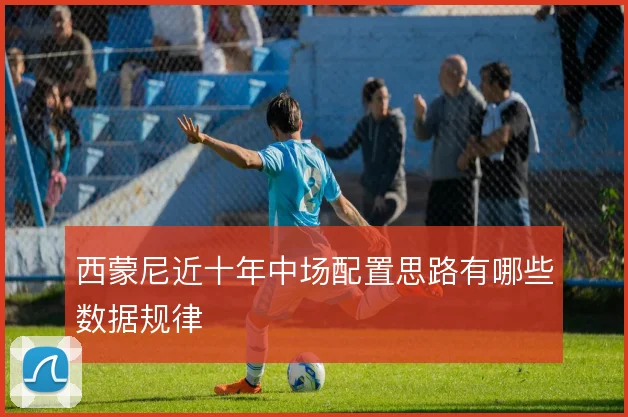 西蒙尼近十年中场配置思路有哪些数据规律