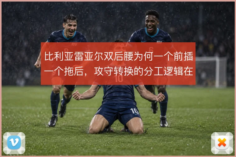 比利亚雷亚尔双后腰为何一个前插一个拖后,攻守转换的分工逻辑在补位顺序