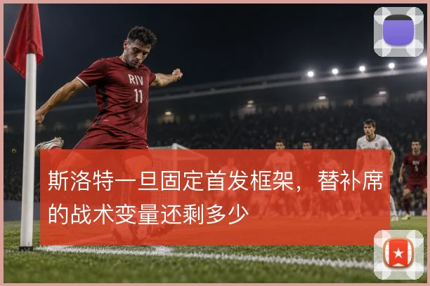 斯洛特一旦固定首发框架，替补席的战术变量还剩多少